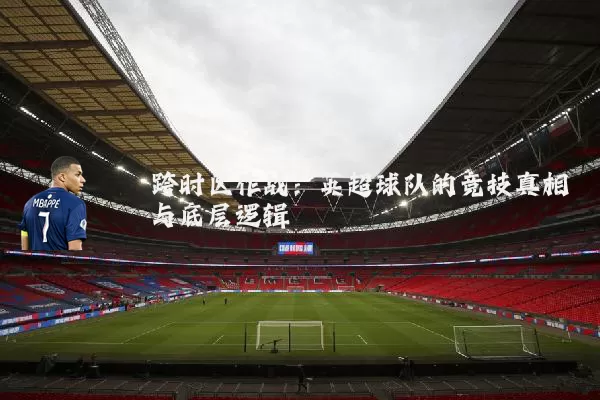 跨时区作战:英超球队的竞技真相与底层逻辑
