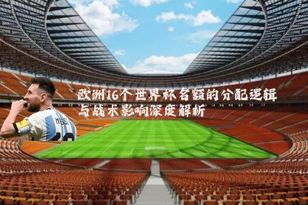 欧洲16个世界杯名额的分配逻辑与战术影响深度解析