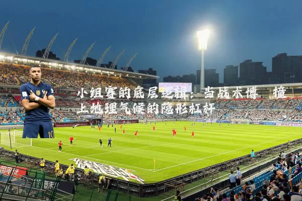 小组赛的底层逻辑:当战术博弈撞上地理气候的隐形杠杆
